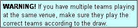 Text Box: WARNING! If you have multiple teams playing at the same venue, make sure they play the correct teams according to the draw.