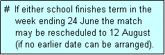 Text Box: #  If either school finishes term in the
    week ending 24 June the match 
    may be rescheduled to 12 August 
    (if no earlier date can be arranged).