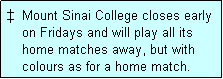 Text Box: �  Mount Sinai College closes early
    on Fridays and will play all its
    home matches away, but with
    colours as for a home match. 