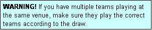 Text Box: WARNING! If you have multiple teams playing at the same venue, make sure they play the correct teams according to the draw.