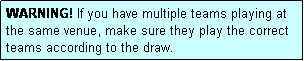 Text Box: WARNING! If you have multiple teams playing at the same venue, make sure they play the correct teams according to the draw.