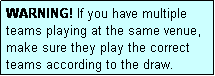 Text Box: WARNING! If you have multiple teams playing at the same venue, make sure they play the correct teams according to the draw.