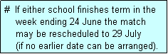 Text Box: #  If either school finishes term in the
    week ending 24 June the match 
    may be rescheduled to 29 July 
    (if no earlier date can be arranged).