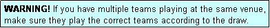 Text Box: WARNING! If you have multiple teams playing at the same venue, make sure they play the correct teams according to the draw.