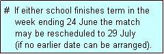 Text Box: #  If either school finishes term in the
    week ending 24 June the match 
    may be rescheduled to 29 July 
    (if no earlier date can be arranged).