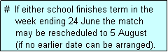 Text Box: #  If either school finishes term in the
    week ending 24 June the match 
    may be rescheduled to 5 August 
    (if no earlier date can be arranged).