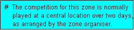 Text Box:  #  The competition for this zone is normally
     played at a central location over two days,
     as arranged by the zone organiser.
