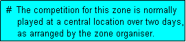 Text Box:  #  The competition for this zone is normally
     played at a central location over two days,
     as arranged by the zone organiser.
