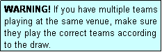 Text Box: WARNING! If you have multiple teams playing at the same venue, make sure they play the correct teams according to the draw.