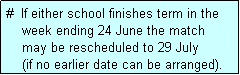 Text Box: #  If either school finishes term in the
    week ending 24 June the match 
    may be rescheduled to 29 July 
    (if no earlier date can be arranged).