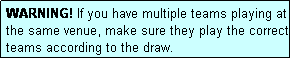 Text Box: WARNING! If you have multiple teams playing at the same venue, make sure they play the correct teams according to the draw.