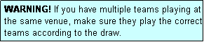 Text Box: WARNING! If you have multiple teams playing at the same venue, make sure they play the correct teams according to the draw.