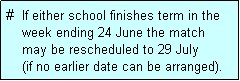 Text Box: #  If either school finishes term in the
    week ending 24 June the match 
    may be rescheduled to 29 July 
    (if no earlier date can be arranged).