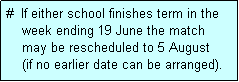 Text Box: #  If either school finishes term in the
    week ending 19 June the match 
    may be rescheduled to 5 August 
    (if no earlier date can be arranged).