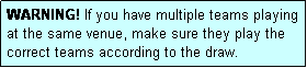 Text Box: WARNING! If you have multiple teams playing at the same venue, make sure they play the correct teams according to the draw.