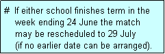 Text Box: #  If either school finishes term in the
    week ending 24 June the match 
    may be rescheduled to 29 July 
    (if no earlier date can be arranged).