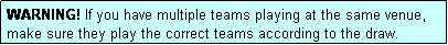 Text Box: WARNING! If you have multiple teams playing at the same venue, make sure they play the correct teams according to the draw.