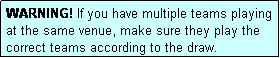 Text Box: WARNING! If you have multiple teams playing at the same venue, make sure they play the correct teams according to the draw.