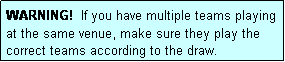 Text Box: WARNING!  If you have multiple teams playing at the same venue, make sure they play the correct teams according to the draw.