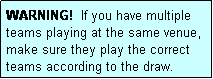 Text Box: WARNING!  If you have multiple teams playing at the same venue, make sure they play the correct teams according to the draw.