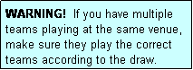 Text Box: WARNING!  If you have multiple teams playing at the same venue, make sure they play the correct teams according to the draw.