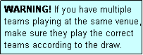 Text Box: WARNING! If you have multiple teams playing at the same venue, make sure they play the correct teams according to the draw.