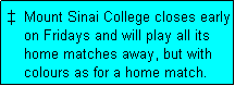 Text Box:   Mount Sinai College closes early
    on Fridays and will play all its
    home matches away, but with
    colours as for a home match. 