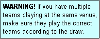 Text Box: WARNING! If you have multiple teams playing at the same venue, make sure they play the correct teams according to the draw.