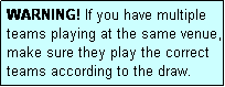 Text Box: WARNING! If you have multiple teams playing at the same venue, make sure they play the correct teams according to the draw.