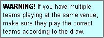 Text Box: WARNING! If you have multiple teams playing at the same venue, make sure they play the correct teams according to the draw.