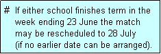 Text Box: #  If either school finishes term in the
    week ending 23 June the match 
    may be rescheduled to 28 July 
    (if no earlier date can be arranged).