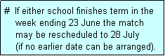 Text Box: #  If either school finishes term in the
    week ending 23 June the match 
    may be rescheduled to 28 July 
    (if no earlier date can be arranged).