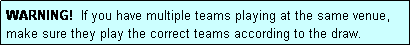 Text Box: WARNING!  If you have multiple teams playing at the same venue, make sure they play the correct teams according to the draw.