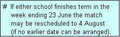 Text Box: #  If either school finishes term in the
    week ending 23 June the match 
    may be rescheduled to 4 August 
    (if no earlier date can be arranged).