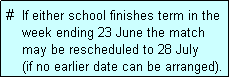 Text Box: #  If either school finishes term in the
    week ending 23 June the match 
    may be rescheduled to 28 July 
    (if no earlier date can be arranged).