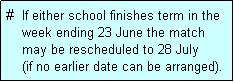 Text Box: #  If either school finishes term in the
    week ending 23 June the match 
    may be rescheduled to 28 July 
    (if no earlier date can be arranged).