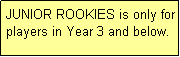 Text Box: JUNIOR ROOKIES is only for players in Year 3 and below.