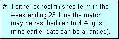 Text Box: #  If either school finishes term in the
    week ending 23 June the match 
    may be rescheduled to 4 August 
    (if no earlier date can be arranged).