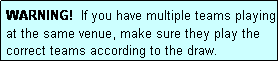 Text Box: WARNING!  If you have multiple teams playing at the same venue, make sure they play the correct teams according to the draw.