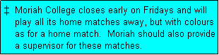 Text Box:   Moriah College closes early on Fridays and will
    play all its home matches away, but with colours
    as for a home match.  Moriah should also provide
    a supervisor for these matches.