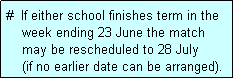 Text Box: #  If either school finishes term in the
    week ending 23 June the match 
    may be rescheduled to 28 July 
    (if no earlier date can be arranged).