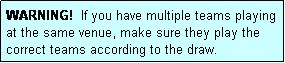 Text Box: WARNING!  If you have multiple teams playing at the same venue, make sure they play the correct teams according to the draw.