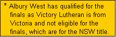 Text Box:  * Albury West has qualified for the
    finals as Victory Lutheran is from
    Victoria and not eligible for the
    finals, which are for the NSW title.