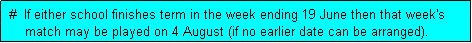 Text Box:  #  If either school finishes term in the week ending 19 June then that week's
     match may be played on 4 August (if no earlier date can be arranged). 