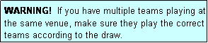Text Box: WARNING!  If you have multiple teams playing at the same venue, make sure they play the correct teams according to the draw.
