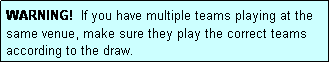 Text Box: WARNING!  If you have multiple teams playing at the same venue, make sure they play the correct teams according to the draw.