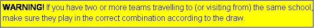 Text Box: WARNING! If you have two or more teams travelling to (or visiting from) the same school, make sure they play in the correct combination according to the draw.