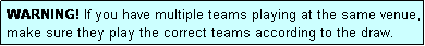 Text Box: WARNING! If you have multiple teams playing at the same venue, make sure they play the correct teams according to the draw.