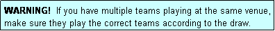 Text Box: WARNING!  If you have multiple teams playing at the same venue, make sure they play the correct teams according to the draw.