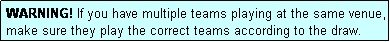 Text Box: WARNING! If you have multiple teams playing at the same venue, make sure they play the correct teams according to the draw.